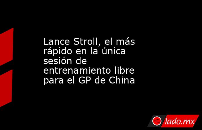 Lance Stroll, el más rápido en la única sesión de entrenamiento libre para el GP de China. Noticias en tiempo real