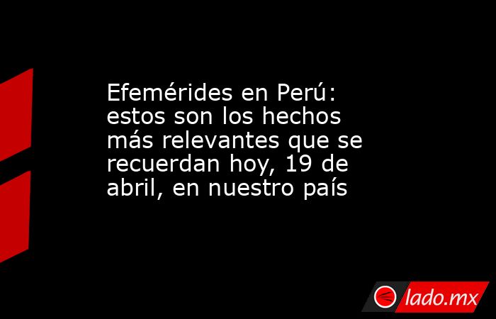 Efemérides en Perú: estos son los hechos más relevantes que se recuerdan hoy, 19 de abril, en nuestro país. Noticias en tiempo real