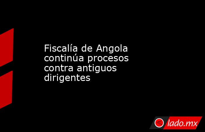 Fiscalía de Angola continúa procesos contra antiguos dirigentes. Noticias en tiempo real