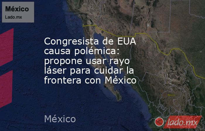 Congresista de EUA causa polémica: propone usar rayo láser para cuidar la frontera con México. Noticias en tiempo real