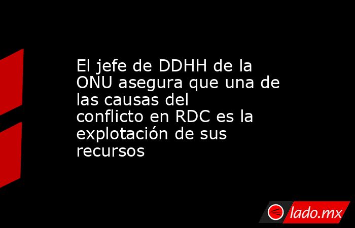 El jefe de DDHH de la ONU asegura que una de las causas del conflicto en RDC es la explotación de sus recursos. Noticias en tiempo real