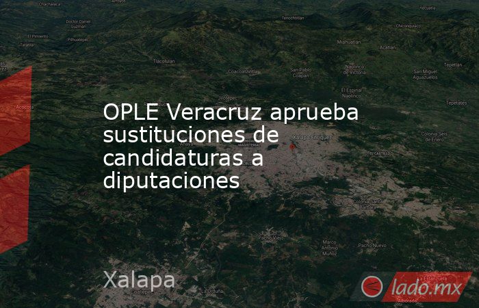 OPLE Veracruz aprueba sustituciones de candidaturas a diputaciones. Noticias en tiempo real