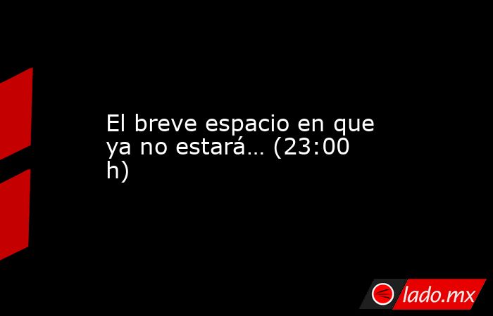 El breve espacio en que ya no estará… (23:00 h). Noticias en tiempo real