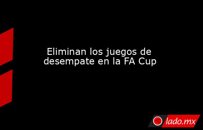  Eliminan los juegos de desempate en la FA Cup. Noticias en tiempo real