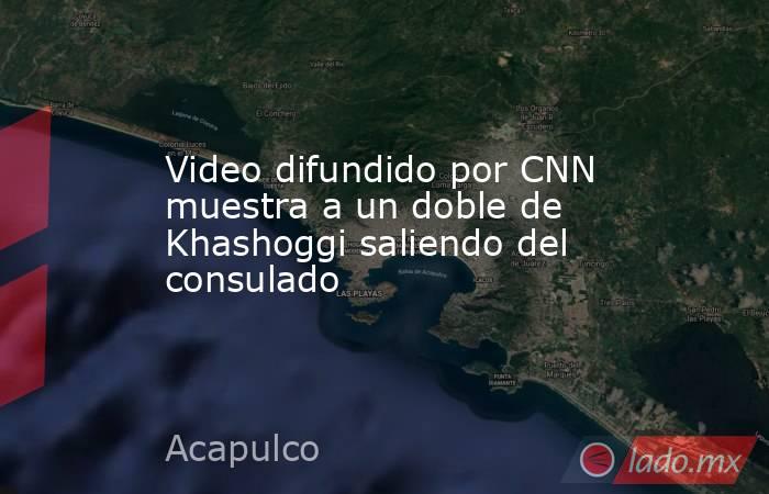 Video difundido por CNN muestra a un doble de Khashoggi saliendo del consulado. Noticias en tiempo real