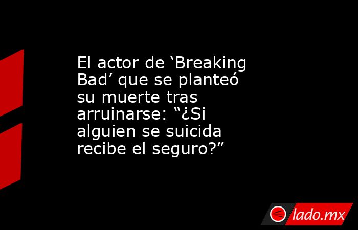 El actor de ‘Breaking Bad’ que se planteó su muerte tras arruinarse: “¿Si alguien se suicida recibe el seguro?”. Noticias en tiempo real