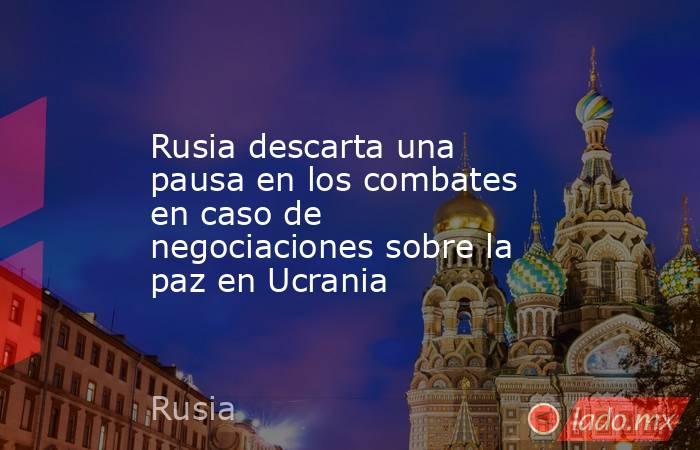 Rusia descarta una pausa en los combates en caso de negociaciones sobre la paz en Ucrania. Noticias en tiempo real