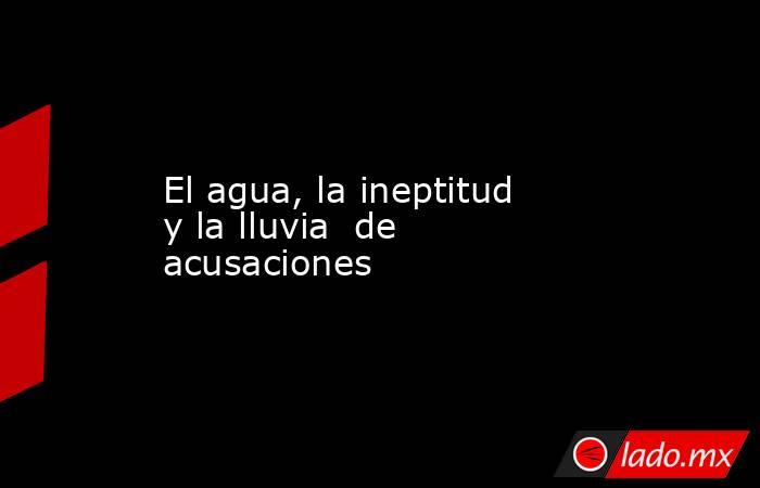 El agua, la ineptitud  y la lluvia  de acusaciones. Noticias en tiempo real