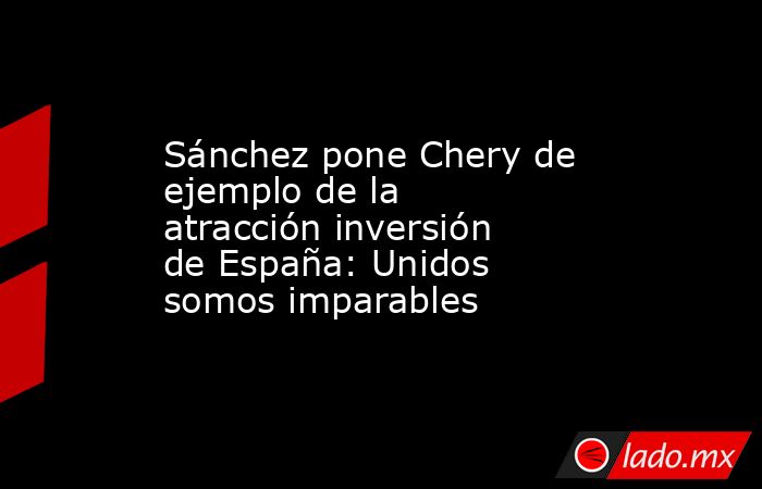 Sánchez pone Chery de ejemplo de la atracción inversión de España: Unidos somos imparables. Noticias en tiempo real