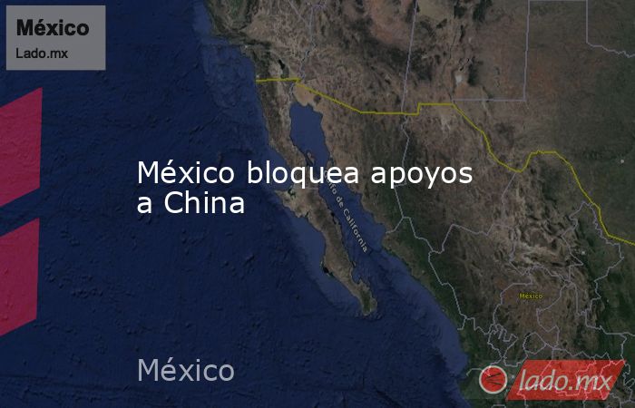 México bloquea apoyos a China. Noticias en tiempo real