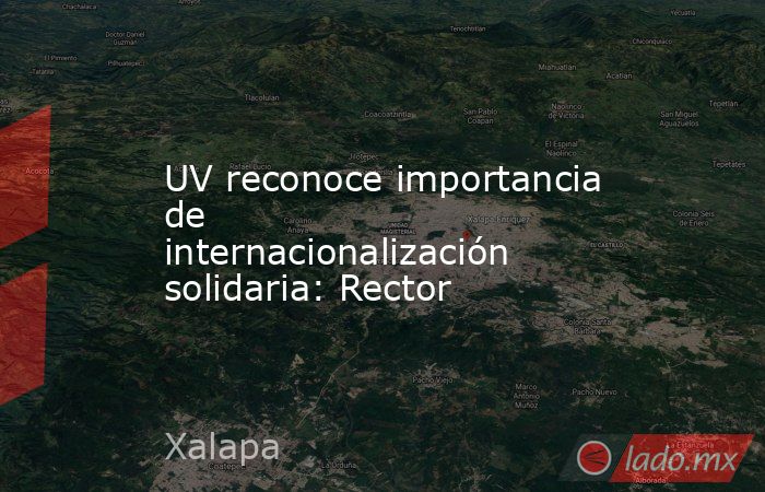 UV reconoce importancia de internacionalización solidaria: Rector. Noticias en tiempo real