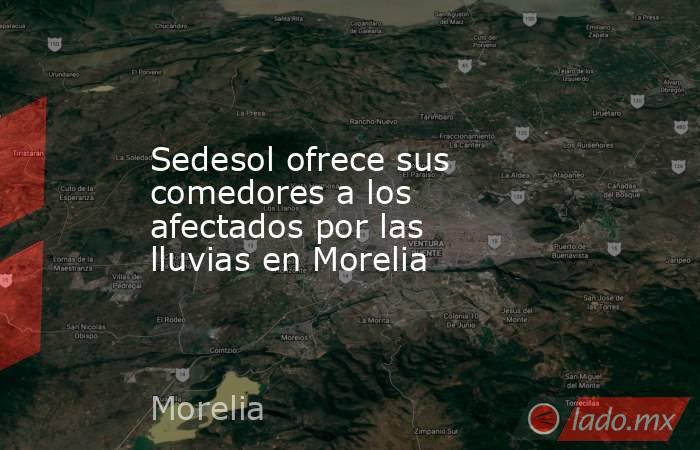 Sedesol ofrece sus comedores a los afectados por las lluvias en Morelia. Noticias en tiempo real