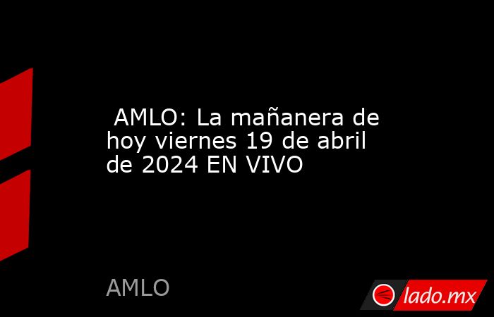  AMLO: La mañanera de hoy viernes 19 de abril de 2024 EN VIVO. Noticias en tiempo real