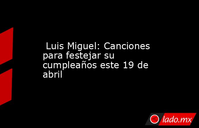  Luis Miguel: Canciones para festejar su cumpleaños este 19 de abril. Noticias en tiempo real