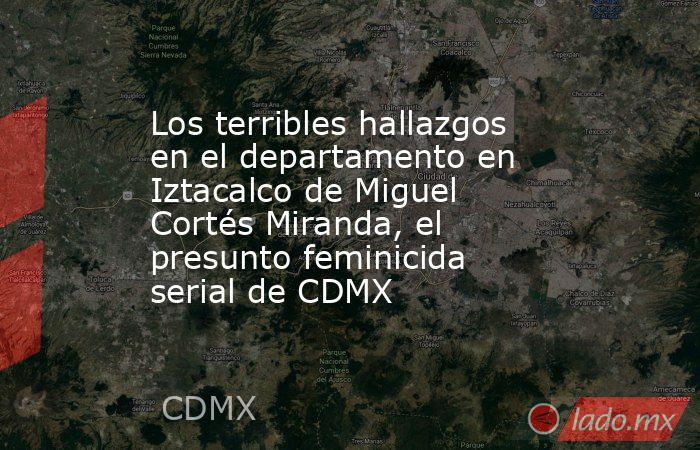 Los terribles hallazgos en el departamento en Iztacalco de Miguel Cortés Miranda, el presunto feminicida serial de CDMX. Noticias en tiempo real