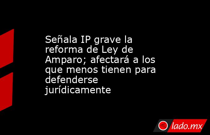 Señala IP grave la reforma de Ley de Amparo; afectará a los que menos tienen para defenderse jurídicamente. Noticias en tiempo real