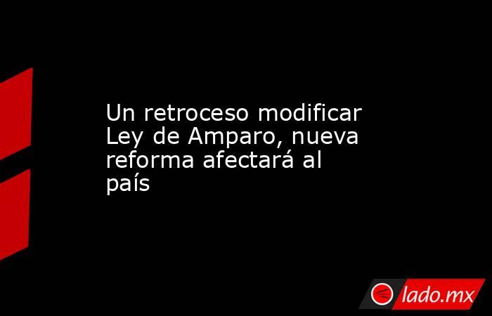 Un retroceso modificar Ley de Amparo, nueva reforma afectará al país. Noticias en tiempo real