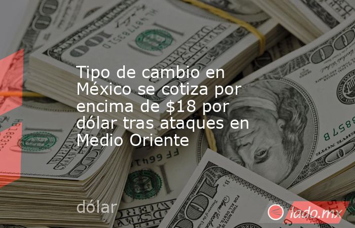 Tipo de cambio en México se cotiza por encima de $18 por dólar tras ataques en Medio Oriente. Noticias en tiempo real