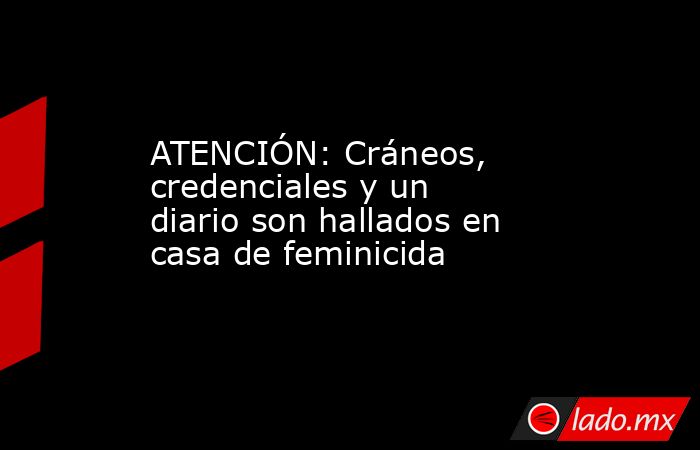 ATENCIÓN: Cráneos, credenciales y un diario son hallados en casa de feminicida. Noticias en tiempo real