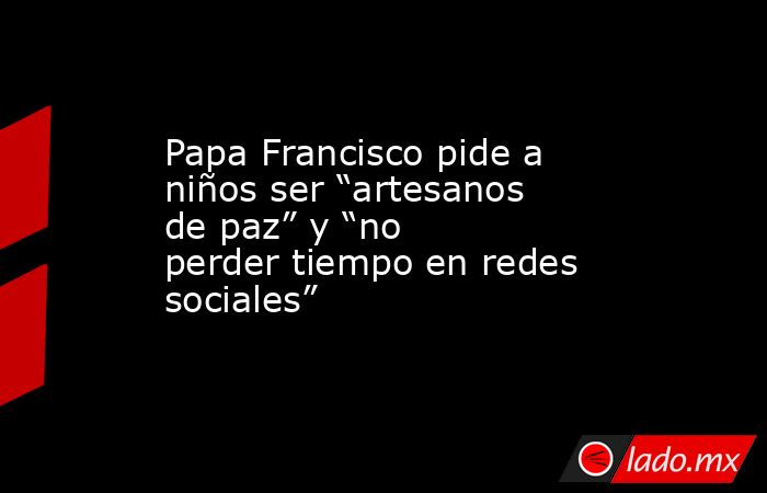 Papa Francisco pide a niños ser “artesanos de paz” y “no perder tiempo en redes sociales”. Noticias en tiempo real