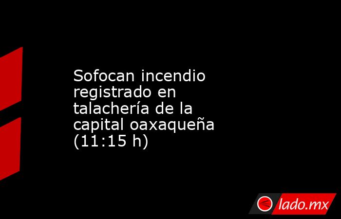 Sofocan incendio registrado en talachería de la capital oaxaqueña (11:15 h). Noticias en tiempo real