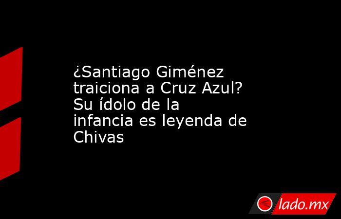 ¿Santiago Giménez traiciona a Cruz Azul? Su ídolo de la infancia es leyenda de Chivas. Noticias en tiempo real