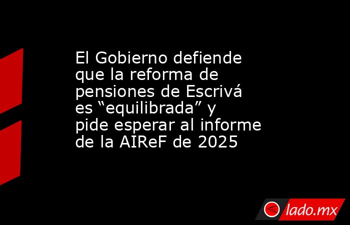 El Gobierno defiende que la reforma de pensiones de Escrivá es “equilibrada” y pide esperar al informe de la AIReF de 2025. Noticias en tiempo real