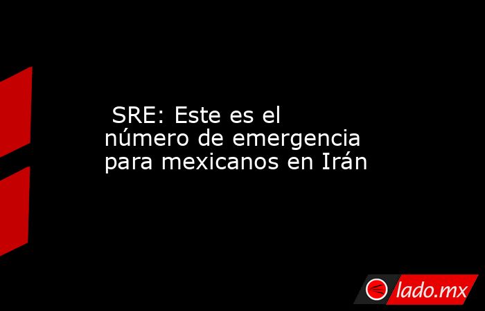  SRE: Este es el número de emergencia para mexicanos en Irán. Noticias en tiempo real