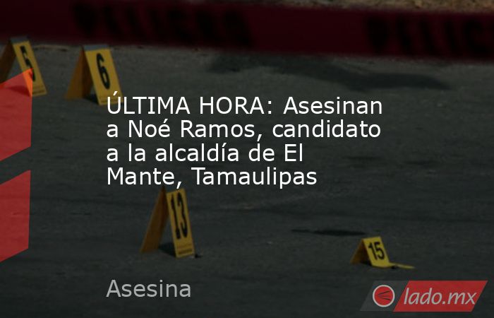 ÚLTIMA HORA: Asesinan a Noé Ramos, candidato a la alcaldía de El Mante, Tamaulipas. Noticias en tiempo real