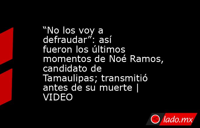 “No los voy a defraudar”: así fueron los últimos momentos de Noé Ramos, candidato de Tamaulipas; transmitió antes de su muerte | VIDEO. Noticias en tiempo real