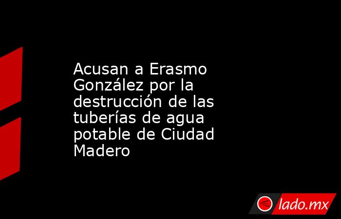 Acusan a Erasmo González por la destrucción de las tuberías de agua potable de Ciudad Madero. Noticias en tiempo real