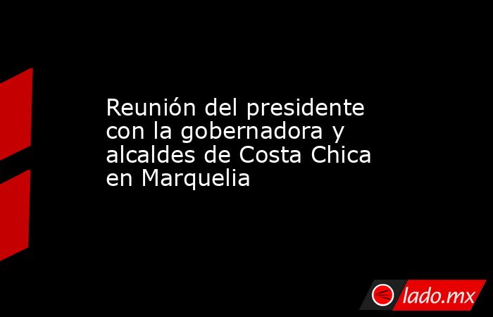 Reunión del presidente con la gobernadora y alcaldes de Costa Chica en Marquelia. Noticias en tiempo real