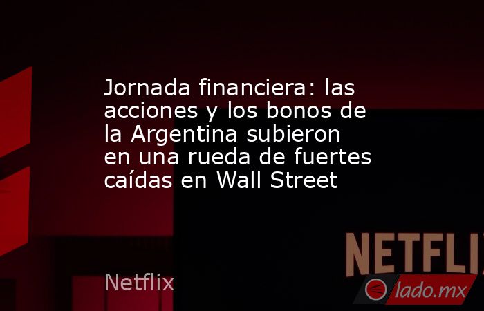 Jornada financiera: las acciones y los bonos de la Argentina subieron en una rueda de fuertes caídas en Wall Street. Noticias en tiempo real