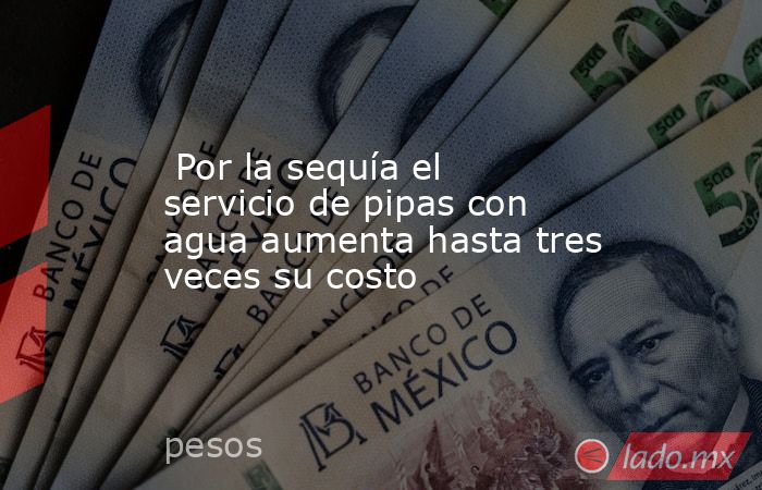  Por la sequía el servicio de pipas con agua aumenta hasta tres veces su costo. Noticias en tiempo real