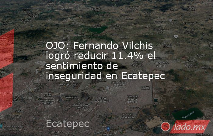 OJO: Fernando Vilchis logró reducir 11.4% el sentimiento de inseguridad en Ecatepec. Noticias en tiempo real