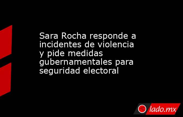 Sara Rocha responde a incidentes de violencia y pide medidas gubernamentales para seguridad electoral. Noticias en tiempo real