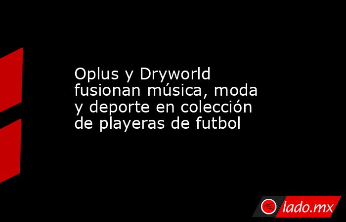 Oplus y Dryworld fusionan música, moda y deporte en colección de playeras de futbol. Noticias en tiempo real