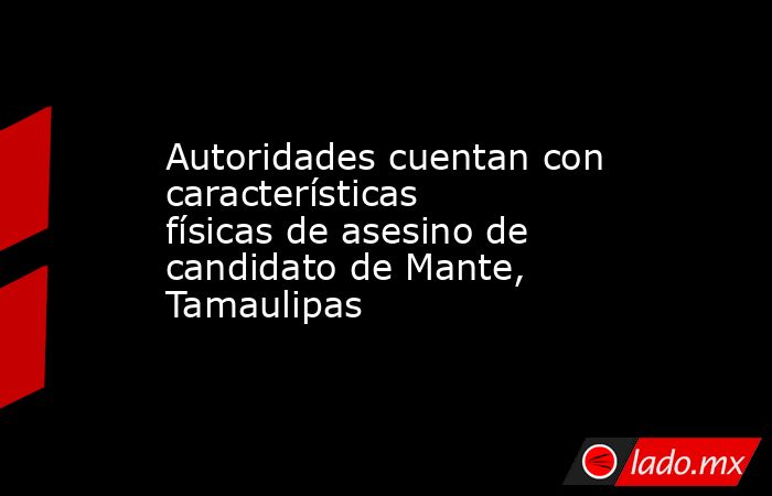 Autoridades cuentan con características físicas de asesino de candidato de Mante, Tamaulipas. Noticias en tiempo real