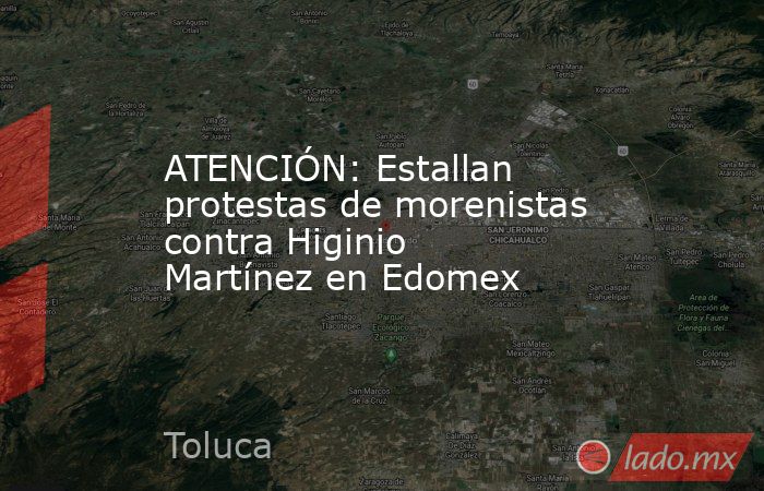 ATENCIÓN: Estallan protestas de morenistas contra Higinio Martínez en Edomex. Noticias en tiempo real