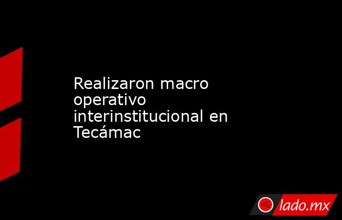 Realizaron macro operativo interinstitucional en Tecámac. Noticias en tiempo real