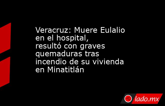 Veracruz: Muere Eulalio en el hospital, resultó con graves quemaduras tras incendio de su vivienda en Minatitlán. Noticias en tiempo real