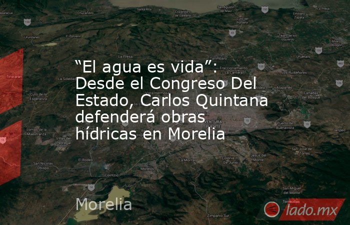 “El agua es vida”: Desde el Congreso Del Estado, Carlos Quintana defenderá obras hídricas en Morelia. Noticias en tiempo real