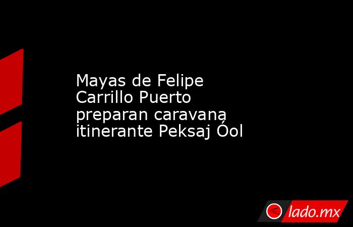 Mayas de Felipe Carrillo Puerto preparan caravana itinerante Peksaj Óol. Noticias en tiempo real