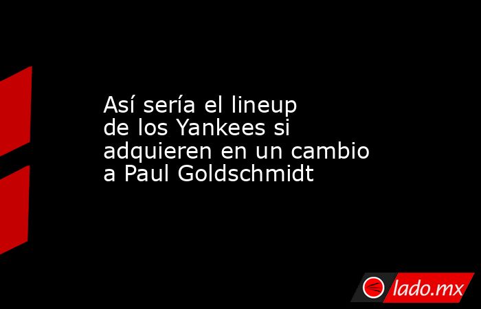 Así sería el lineup de los Yankees si adquieren en un cambio a Paul Goldschmidt. Noticias en tiempo real