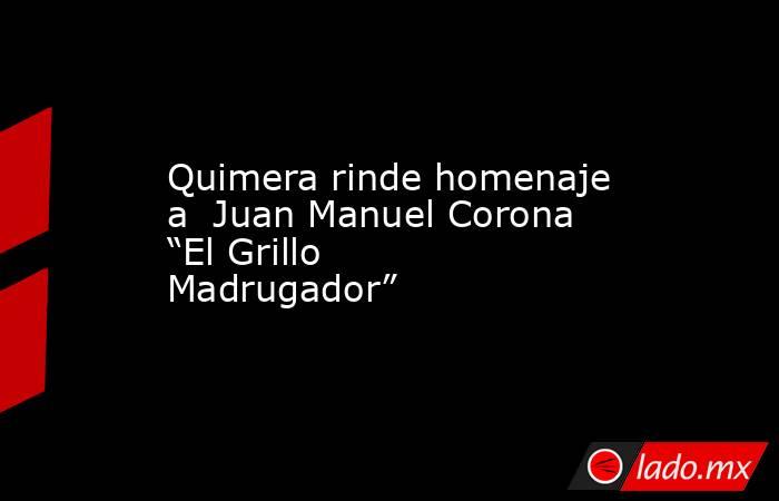 Quimera rinde homenaje a  Juan Manuel Corona “El Grillo Madrugador”. Noticias en tiempo real