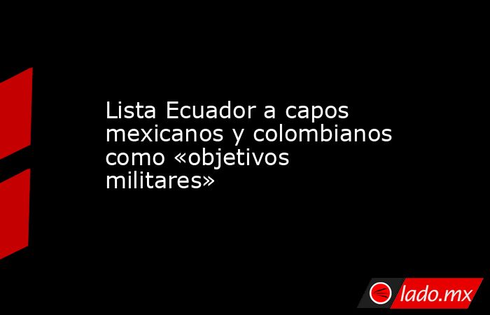 Lista Ecuador a capos mexicanos y colombianos como «objetivos militares». Noticias en tiempo real