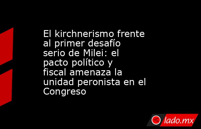 El kirchnerismo frente al primer desafío serio de Milei: el pacto político y fiscal amenaza la unidad peronista en el Congreso. Noticias en tiempo real