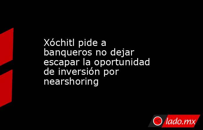 Xóchitl pide a banqueros no dejar escapar la oportunidad de inversión por nearshoring. Noticias en tiempo real