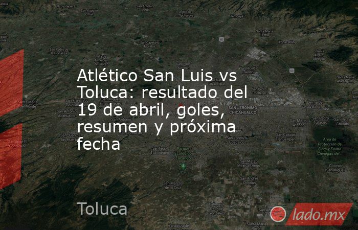 Atlético San Luis vs Toluca: resultado del 19 de abril, goles, resumen y próxima fecha. Noticias en tiempo real