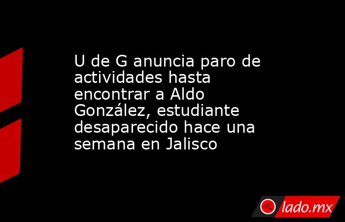 U de G anuncia paro de actividades hasta encontrar a Aldo González, estudiante desaparecido hace una semana en Jalisco . Noticias en tiempo real